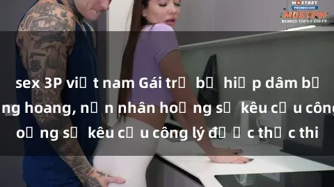 sex 3P việt nam Gái trẻ bị hiếp dâm bạo lực trong khu rừng hoang, nạn nhân hoảng sợ kêu cầu công lý được thực thi