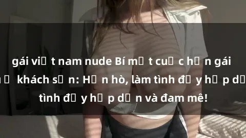 gái việt nam nude Bí mật cuộc hẹn gái Việt lần đầu ở khách sạn: Hẹn hò, làm tình đầy hấp dẫn và đam mê!