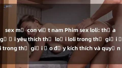 sex mẹ con việt nam Phim sex loli: thỏa mãn đam mê của người yêu thích thể loại loli trong thế giới ảo đầy kích thích và quyến rũ.