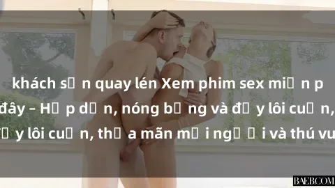 khách sạn quay lén Xem phim sex miễn phí online ngay tại đây – Hấp dẫn, nóng bỏng và đầy lôi cuốn, thỏa mãn mọi người và thú vui của bạn!