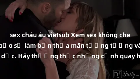 sex châu âu vietsub Xem sex không che HD miễn phí đảm bảo sẽ làm bạn thỏa mãn tưởng tượng và nhu cầu tình dục. Hãy thưởng thức những cảnh quay hấp dẫn và mãnh liệt ngay bây giờ!