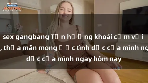 sex gangbang Tận hưởng khoái cảm với gái xinh sex, thỏa mãn mong ước tình dục của mình ngay hôm nay