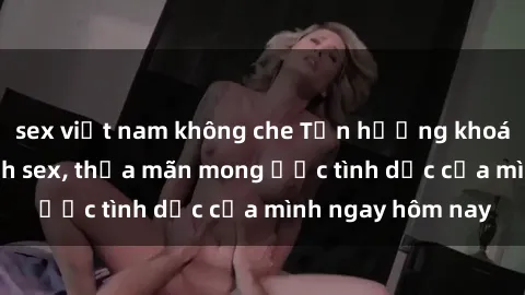 sex việt nam không che Tận hưởng khoái cảm với gái xinh sex, thỏa mãn mong ước tình dục của mình ngay hôm nay