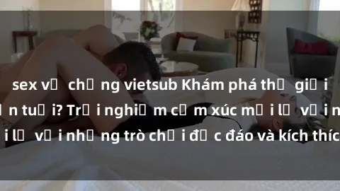 sex vợ chồng vietsub Khám phá thế giới sex trực tuyến: Hơn tuổi? Trải nghiệm cảm xúc mới lạ với những trò chơi độc đáo và kích thích người lớn