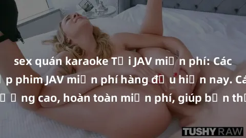 sex quán karaoke Tải JAV miễn phí: Các trang web cung cấp phim JAV miễn phí hàng đầu hiện nay. Các tác phẩm chất lượng cao, hoàn toàn miễn phí, giúp bạn thỏa mãn niềm đam mê mà không tốn kém.