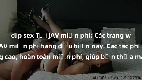 clip sex Tải JAV miễn phí: Các trang web cung cấp phim JAV miễn phí hàng đầu hiện nay. Các tác phẩm chất lượng cao, hoàn toàn miễn phí, giúp bạn thỏa mãn niềm đam mê mà không tốn kém.