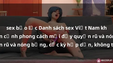 sex bạo lực Danh sách sex Việt Nam không che - Ảnh toàn cảnh phong cách mới đầy quyến rũ và nóng bỏng, cực kỳ hấp dẫn, không thể bỏ qua!