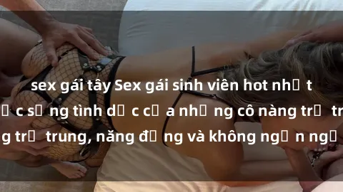 sex gái tây Sex gái sinh viên hot nhất: Cùng khám phá cuộc sống tình dục của những cô nàng trẻ trung, năng động và không ngần ngại thử nghiệm!
