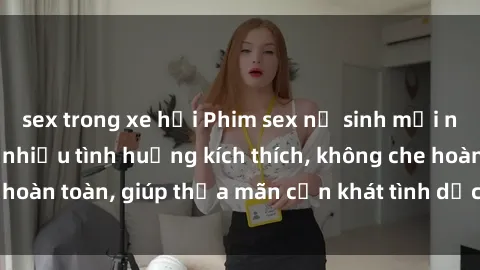 sex trong xe hơi Phim sex nữ sinh mới nhất: Trải nghiệm nhiều tình huống kích thích, không che hoàn toàn, giúp thỏa mãn cơn khát tình dục của các bạn trẻ