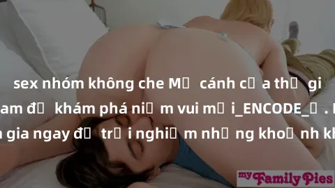 sex nhóm không che Mở cánh cửa thế giới sex MILF Việt Nam để khám phá niềm vui mới_ENCODE_. Hãy tham gia ngay để trải nghiệm những khoảnh khắc đầy kích thích và đam mê.