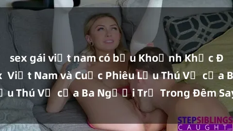 sex gái việt nam có bầu Khoảnh Khắc Đầy Kịch Tính: Sex  Việt Nam và Cuộc Phiêu Lưu Thú Vị của Ba Người Trẻ Trong Đêm Say Đắm