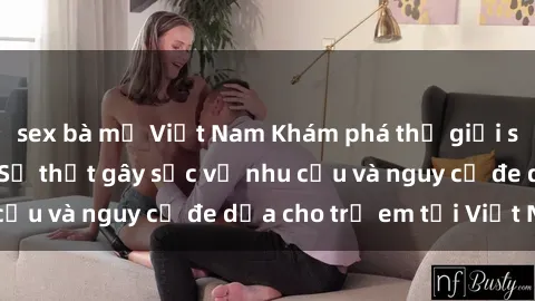sex bà mẹ Việt Nam Khám phá thế giới sex loli Việt Nam: Sự thật gây sốc về nhu cầu và nguy cơ đe dọa cho trẻ em tại Việt Nam