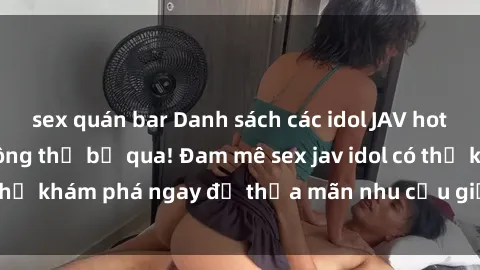 sex quán bar Danh sách các idol JAV hot nhất hiện nay không thể bỏ qua! Đam mê sex jav idol có thể khám phá ngay để thỏa mãn nhu cầu giải trí của mình!