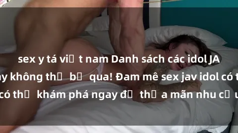 sex y tá việt nam Danh sách các idol JAV hot nhất hiện nay không thể bỏ qua! Đam mê sex jav idol có thể khám phá ngay để thỏa mãn nhu cầu giải trí của mình!